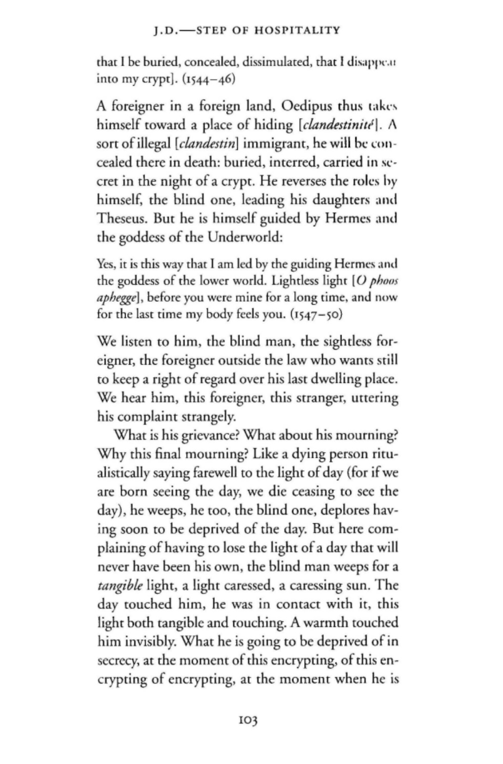 A foreigner in a foreign land, Oedipus thus takes himself toward a place of hiding (clandestinité). A sort of illegal (clandestin) immigrant, he will be con- cealed there in death: buried, interred, carried in se- cret in the night of a crypt. He reverses the roles by himself, the blind one, leading his daughters and Theseus. But he is himself guided by Hermes and
    the goddess of the Underworld: Yes, it is this way that I am led by the guiding Hermes and the goddess of the lower world. Lightless light [0 phoos aphegge], before you were mine for a long time, and now
    for the last time my body feels you. (1547-S0) We listen to him, the blind man, the sightless for- eigner, the foreigner outside the law who wants still
    to keep a right of regard over his last dwelling place. We hear him, this foreigner, this stranger, uttering
    his complaint strangely.
    What is his grievance? What about his mourning? Why this final mourning? Like a dying person ritu- alistically saying farewell to the light of day (for if we are born seeing the day, we die ceasing to see the day), he weeps, he too, the blind one, deplores hav- ing soon to be deprived of the day. But here com- plaining of having to lose the light of a day that will never have been his own, the blind man weeps for a tangible light, a light caressed, a caressing sun. The day touched him, he was in contact with it, this light both tangible and touching. A warmth touched him invisibly. What he is going to be deprived of in secrecy, at the moment of this encrypting, of this en-
    crypting of encrypting, at the moment when he is…